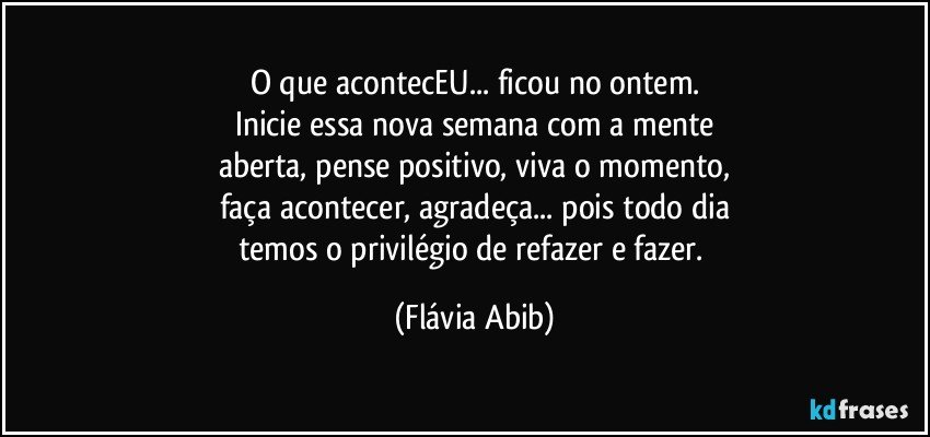 O que acontecEU...  ficou no ontem.
Inicie essa nova semana com a mente
aberta, pense positivo, viva o momento,
faça acontecer, agradeça...  pois todo dia
temos o privilégio de refazer e fazer. (Flávia Abib)