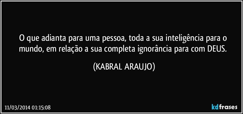 O que adianta para uma pessoa, toda a sua inteligência para o mundo, em relação a sua completa ignorância para com DEUS. (KABRAL ARAUJO)