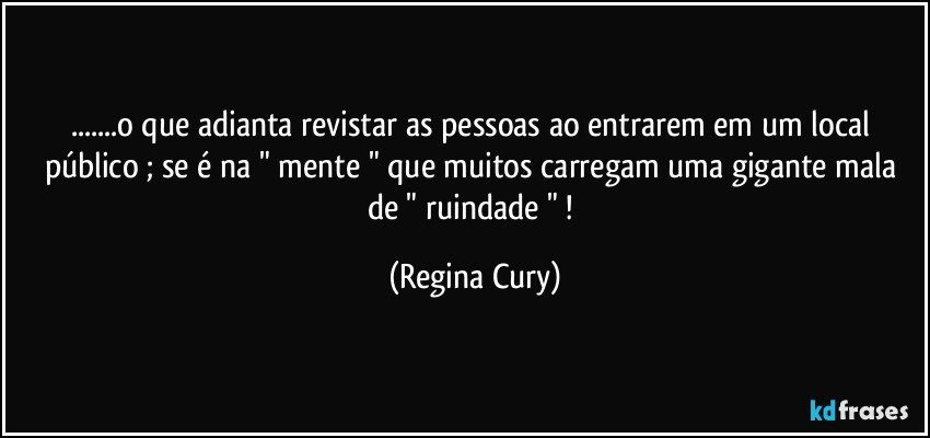 ...o que adianta revistar as pessoas ao entrarem  em um  local público ; se é na " mente " que  muitos  carregam uma gigante mala de " ruindade " ! (Regina Cury)