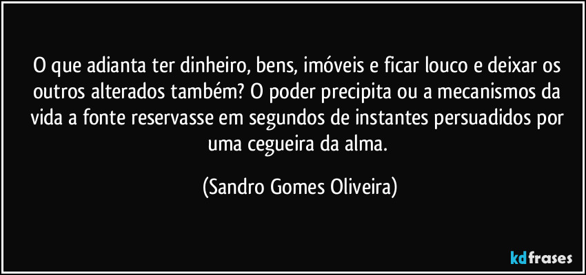 O que adianta ter dinheiro, bens, imóveis e ficar louco e deixar os outros alterados também? O poder precipita ou a mecanismos da vida a fonte reservasse em segundos de instantes persuadidos por uma cegueira da alma. (Sandro Gomes Oliveira)