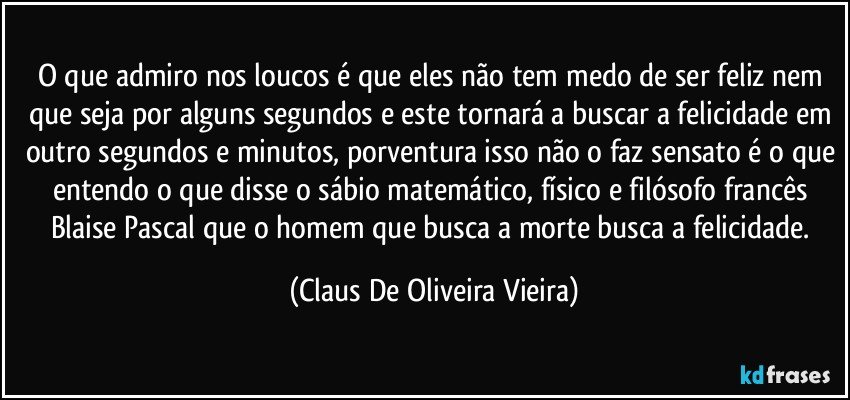 O que admiro nos loucos é que eles não tem medo de ser feliz nem que seja por alguns segundos e este tornará a buscar a felicidade em outro segundos e minutos, porventura isso não o faz sensato é o que entendo o que disse o sábio matemático, físico e filósofo francês Blaise Pascal que o homem que busca a morte busca a felicidade. (Claus De Oliveira Vieira)