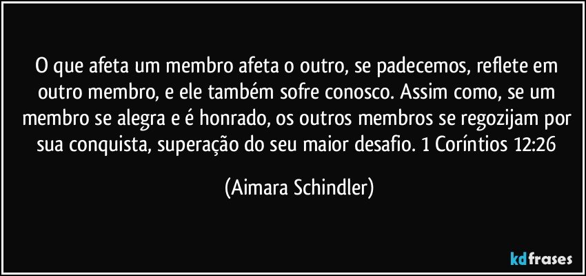 O que afeta um membro afeta o outro, se padecemos, reflete em outro membro, e ele também sofre conosco. Assim como, se um membro se alegra e é honrado, os outros membros se regozijam por sua conquista,  superação do seu maior desafio. 1 Coríntios 12:26 (Aimara Schindler)