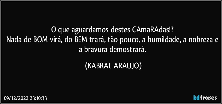 O que aguardamos destes CAmaRAdas!? 
Nada de BOM virá, do BEM trará, tão pouco, a humildade, a nobreza e a bravura demostrará. (KABRAL ARAUJO)