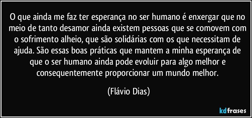 O que ainda me faz ter esperança no ser humano é enxergar que no meio de tanto desamor ainda existem pessoas que se comovem com o sofrimento alheio, que são solidárias com os que necessitam de ajuda. São essas boas práticas que mantem a minha esperança de que o ser humano ainda pode evoluir para algo melhor e consequentemente proporcionar um mundo melhor. (Flávio Dias)