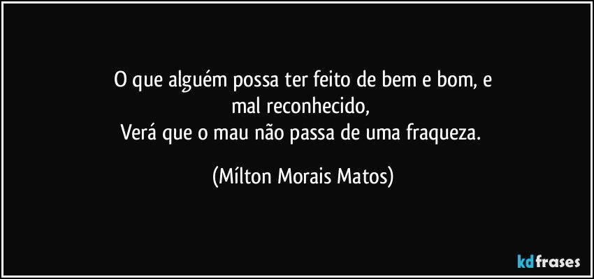 O que alguém possa ter feito de bem e bom, e
mal reconhecido, 
Verá que o mau não passa de uma fraqueza. (Mílton Morais Matos)