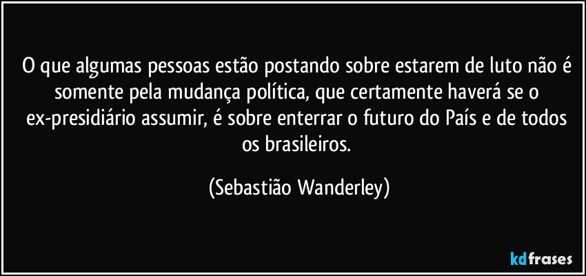 O que algumas pessoas estão postando sobre estarem de luto não é somente pela mudança política, que certamente haverá se o ex-presidiário assumir, é sobre enterrar o futuro do País e de todos os brasileiros. (Sebastião Wanderley)