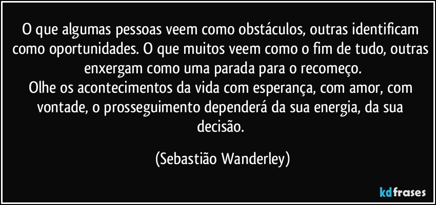 O que algumas pessoas veem como obstáculos, outras identificam como oportunidades. O que muitos veem como o fim de tudo, outras enxergam como uma parada para o recomeço.
Olhe os acontecimentos da vida com esperança, com amor, com vontade, o prosseguimento dependerá da sua energia, da sua decisão. (Sebastião Wanderley)