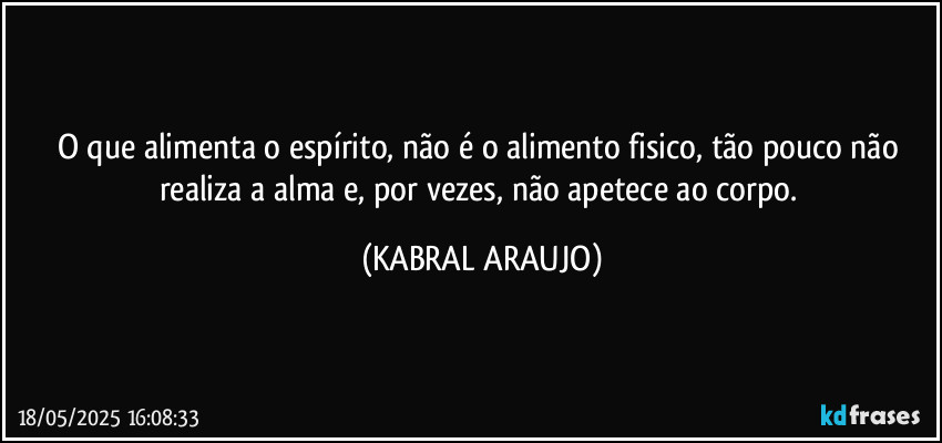 O que alimenta o espírito, não é o alimento fisico, tão pouco não realiza a alma e, por vezes, não apetece ao corpo. (KABRAL ARAUJO)