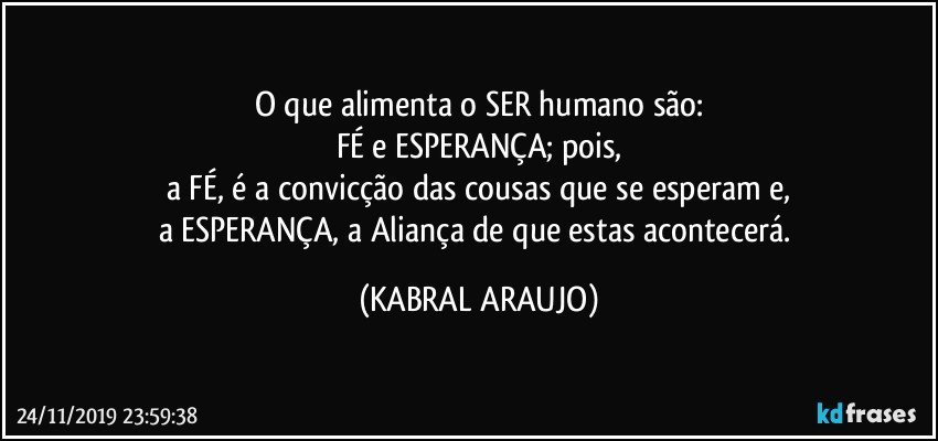 O que alimenta o SER humano são:
FÉ e ESPERANÇA; pois,
a FÉ, é a convicção das cousas que se esperam e,
a ESPERANÇA, a Aliança de que estas acontecerá. (KABRAL ARAUJO)