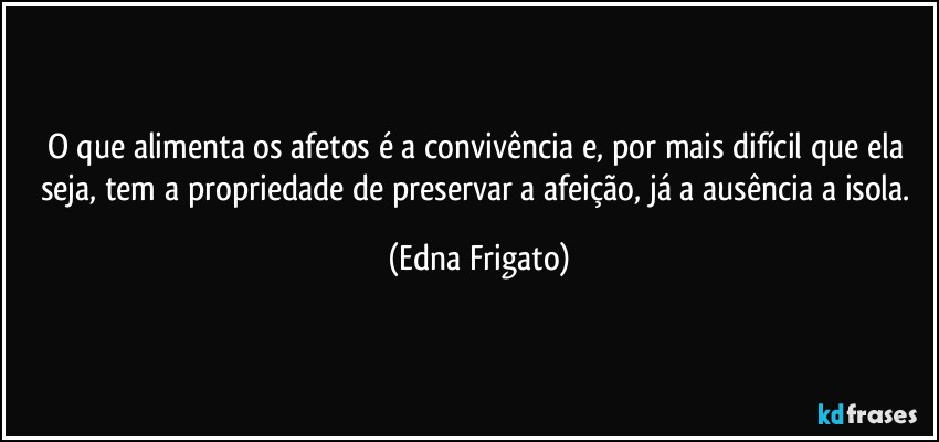 O que alimenta os afetos é a convivência e, por mais difícil que ela seja, tem a propriedade de preservar a afeição, já a ausência a isola. (Edna Frigato)