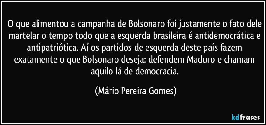 O que alimentou a campanha de Bolsonaro foi justamente o fato dele martelar o tempo todo que a esquerda brasileira é antidemocrática e antipatriótica. Aí os partidos de esquerda deste país fazem exatamente o que Bolsonaro deseja: defendem Maduro e chamam aquilo lá de democracia. (Mário Pereira Gomes)