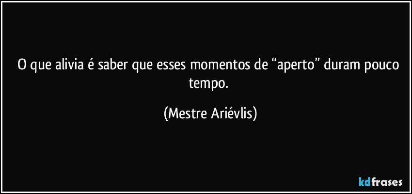 O que alivia é saber que esses momentos de “aperto” duram pouco tempo. (Mestre Ariévlis)