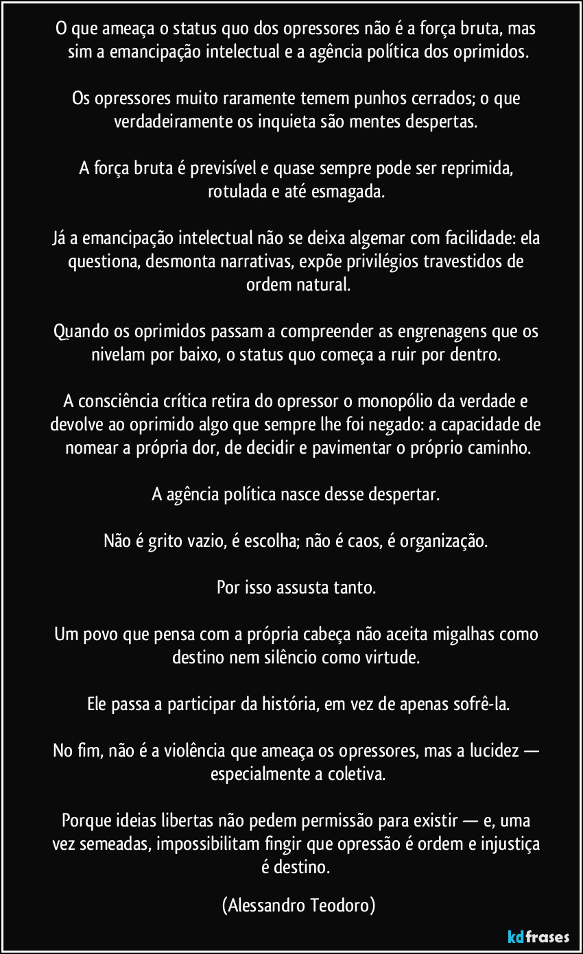 O que ameaça o status quo dos opressores não é a força bruta, mas sim a emancipação intelectual e a agência política dos oprimidos.

Os opressores muito raramente temem punhos cerrados; o que verdadeiramente os inquieta são mentes despertas. 

A força bruta é previsível e quase sempre pode ser reprimida, rotulada e até esmagada. 

Já a emancipação intelectual não se deixa algemar com facilidade: ela questiona, desmonta narrativas, expõe privilégios travestidos de ordem natural.

Quando os oprimidos passam a compreender as engrenagens que os nivelam por baixo, o status quo começa a ruir por dentro. 

A consciência crítica retira do opressor o monopólio da verdade e devolve ao oprimido algo que sempre lhe foi negado: a capacidade de nomear a própria dor, de decidir e pavimentar o próprio caminho.

A agência política nasce desse despertar. 

Não é grito vazio, é escolha; não é caos, é organização. 

Por isso assusta tanto. 

Um povo que pensa com a própria cabeça não aceita migalhas como destino nem silêncio como virtude. 

Ele passa a participar da história, em vez de apenas sofrê-la.

No fim, não é a violência que ameaça os opressores, mas a lucidez — especialmente a coletiva.

Porque ideias libertas não pedem permissão para existir — e, uma vez semeadas, impossibilitam fingir que opressão é ordem e injustiça é destino. (Alessandro Teodoro)
