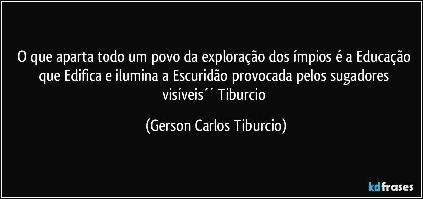 O que aparta todo um povo da exploração dos ímpios é a Educação que Edifica e ilumina a Escuridão provocada pelos sugadores visíveis´´ Tiburcio (Gerson Carlos Tiburcio)