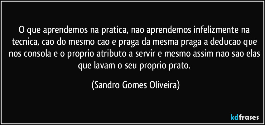 O que aprendemos na pratica, nao aprendemos infelizmente na tecnica, cao do mesmo cao e praga da mesma praga a deducao que nos consola e o proprio atributo a servir e mesmo assim nao sao elas que lavam o seu proprio prato. (Sandro Gomes Oliveira)