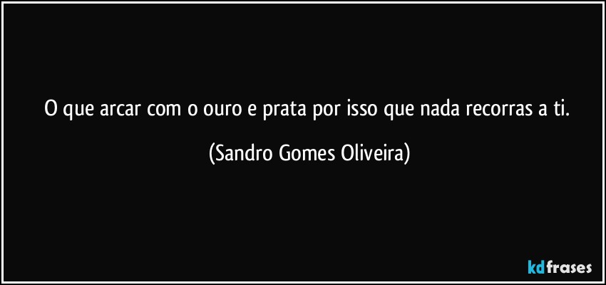O que arcar com o ouro e prata por isso que nada recorras a ti. (Sandro Gomes Oliveira)