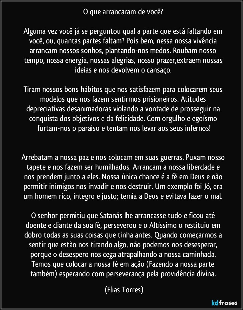 O que arrancaram de você? 

Alguma vez você já se perguntou qual a parte que está faltando em você, ou, quantas partes faltam? Pois bem, nessa nossa vivência arrancam nossos sonhos, plantando-nos medos. Roubam nosso tempo, nossa energia, nossas alegrias, nosso prazer,extraem nossas ideias e nos devolvem o cansaço. 

Tiram nossos bons hábitos que nos satisfazem para colocarem seus modelos que nos fazem sentirmos prisioneiros. Atitudes depreciativas desanimadoras violando a vontade de prosseguir na conquista dos objetivos e da felicidade. Com orgulho e egoísmo furtam-nos o paraíso e tentam nos levar aos seus infernos!


Arrebatam a nossa paz e nos colocam em suas guerras. Puxam nosso tapete e nos fazem ser humilhados. Arrancam a nossa liberdade e nos prendem junto a eles. Nossa única chance é a fé em Deus e não permitir inimigos nos invadir e nos destruir. Um exemplo foi Jó, era um homem rico, integro e justo; temia a Deus e evitava fazer o mal. 

O senhor permitiu que Satanás lhe arrancasse tudo e ficou até doente e diante da sua fé, perseverou e o Altíssimo o restituiu em dobro todas as suas coisas que tinha antes. Quando começarmos a sentir que estão nos tirando algo, não podemos nos desesperar, porque o desespero nos cega atrapalhando a nossa caminhada. Temos que colocar a nossa fé em ação (Fazendo a nossa parte também) esperando com perseverança pela providência divina. (Elias Torres)