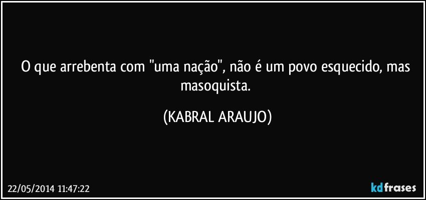 O que arrebenta com "uma nação", não é um povo esquecido, mas masoquista. (KABRAL ARAUJO)