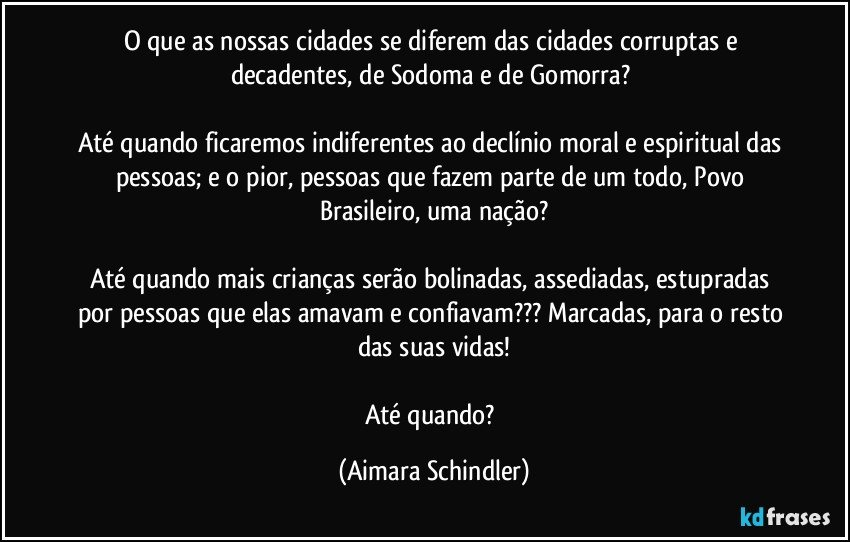 O que  as nossas cidades se diferem das cidades corruptas e decadentes, de Sodoma e  de Gomorra? 

Até quando ficaremos indiferentes ao declínio moral e espiritual das pessoas;  e o pior, pessoas que fazem parte de um todo, Povo Brasileiro, uma nação?

Até quando mais crianças serão bolinadas, assediadas, estupradas por pessoas que elas amavam e confiavam???  Marcadas, para o resto das suas vidas!

Até quando? (Aimara Schindler)