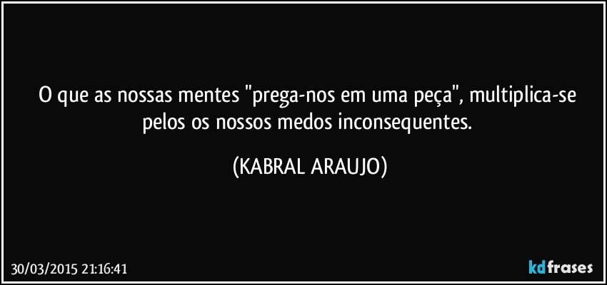 O que as nossas mentes "prega-nos em uma peça", multiplica-se pelos os nossos medos inconsequentes. (KABRAL ARAUJO)