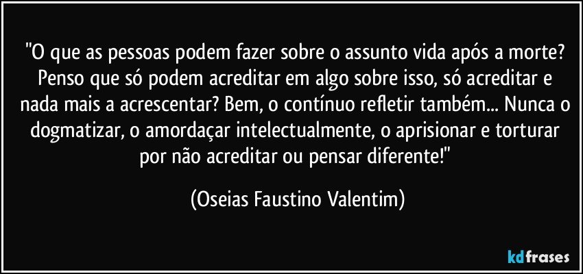 "O que as pessoas podem fazer sobre o assunto vida após a morte? Penso que só podem acreditar em algo sobre isso, só acreditar e nada mais a acrescentar? Bem, o contínuo refletir também... Nunca o dogmatizar, o amordaçar intelectualmente, o aprisionar e torturar por não acreditar ou pensar diferente!" (Oseias Faustino Valentim)