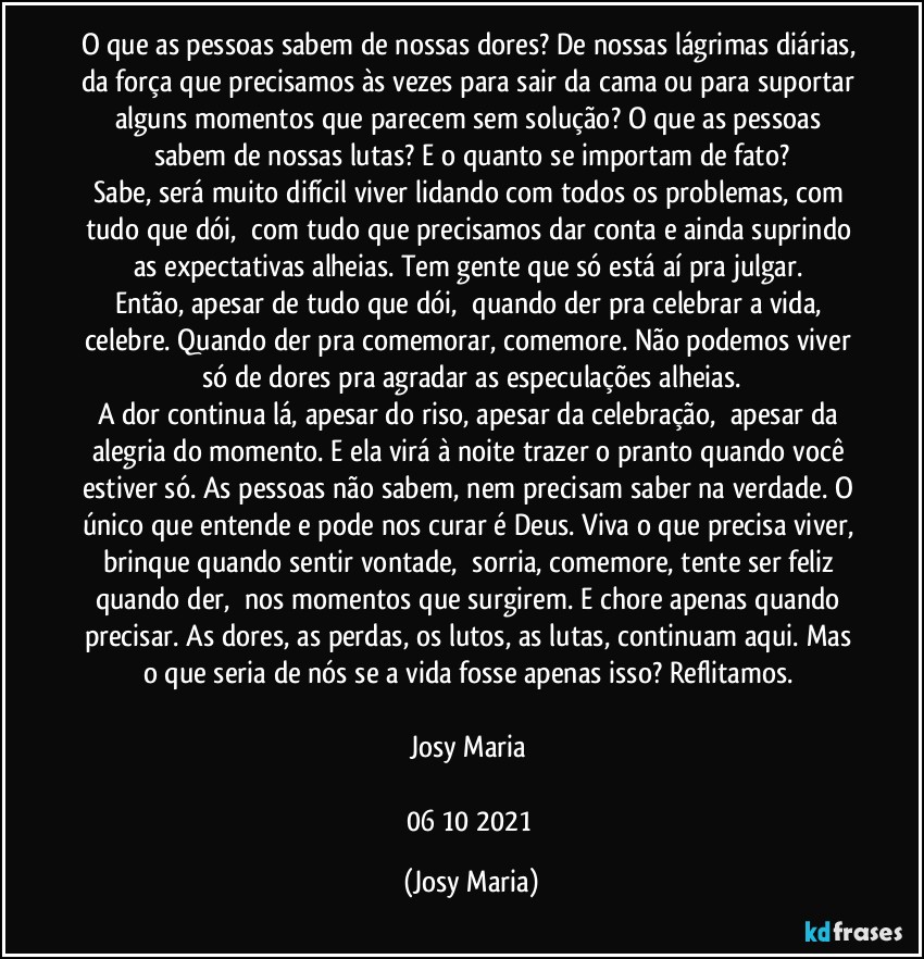 O que as pessoas sabem de nossas dores? De nossas lágrimas diárias, da força que precisamos às vezes para sair da cama ou para suportar alguns momentos que parecem sem solução? O que as pessoas sabem de nossas lutas? E o quanto se importam de fato?
Sabe, será muito difícil viver lidando com todos os problemas, com tudo que dói,  com tudo que precisamos dar conta e ainda suprindo as expectativas alheias. Tem gente que só está aí pra julgar. 
Então, apesar de tudo que dói,  quando der pra celebrar a vida, celebre. Quando der pra comemorar, comemore. Não podemos viver só de dores pra agradar as especulações alheias.
A dor continua lá, apesar do riso, apesar da celebração,  apesar da alegria do momento. E ela virá à noite trazer o pranto quando você estiver só. As pessoas não sabem, nem precisam saber na verdade. O único que entende e pode nos curar é Deus. Viva o que precisa viver, brinque quando sentir vontade,  sorria, comemore, tente ser feliz quando der,  nos momentos que surgirem. E chore apenas quando precisar. As dores, as perdas, os lutos, as lutas, continuam aqui. Mas o que seria de nós se a vida fosse apenas isso? Reflitamos. 

Josy Maria 

06/10/2021 (Josy Maria)