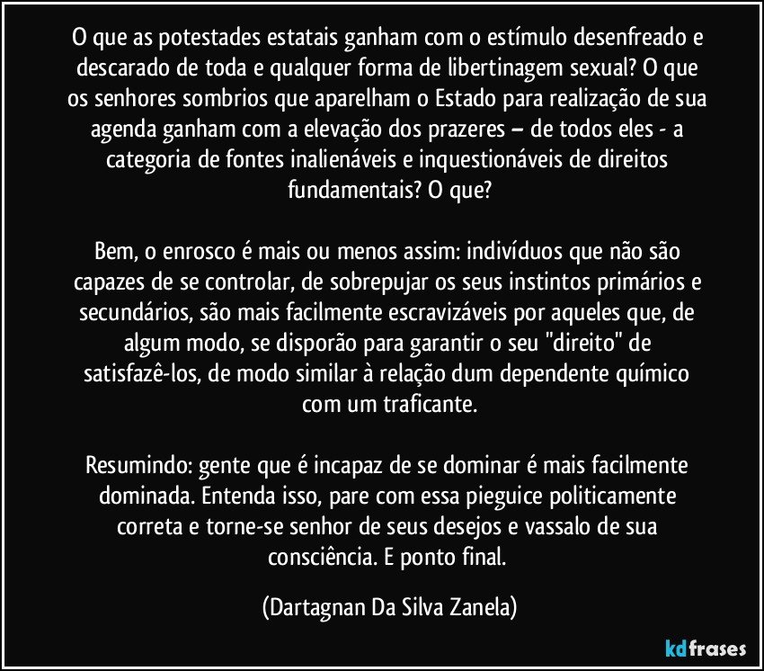 O que as potestades estatais ganham com o estímulo desenfreado e descarado de toda e qualquer forma de libertinagem sexual? O que os senhores sombrios que aparelham o Estado para realização de sua agenda ganham com a elevação dos prazeres – de todos eles - a categoria de fontes inalienáveis e inquestionáveis de direitos fundamentais? O que?

Bem, o enrosco é mais ou menos assim: indivíduos que não são capazes de se controlar, de sobrepujar os seus instintos primários e secundários, são mais facilmente escravizáveis por aqueles que, de algum modo, se disporão para garantir o seu "direito" de satisfazê-los, de modo similar à relação dum dependente químico com um traficante.

Resumindo: gente que é incapaz de se dominar é mais facilmente dominada. Entenda isso, pare com essa pieguice politicamente correta e torne-se senhor de seus desejos e vassalo de sua consciência. E ponto final. (Dartagnan Da Silva Zanela)