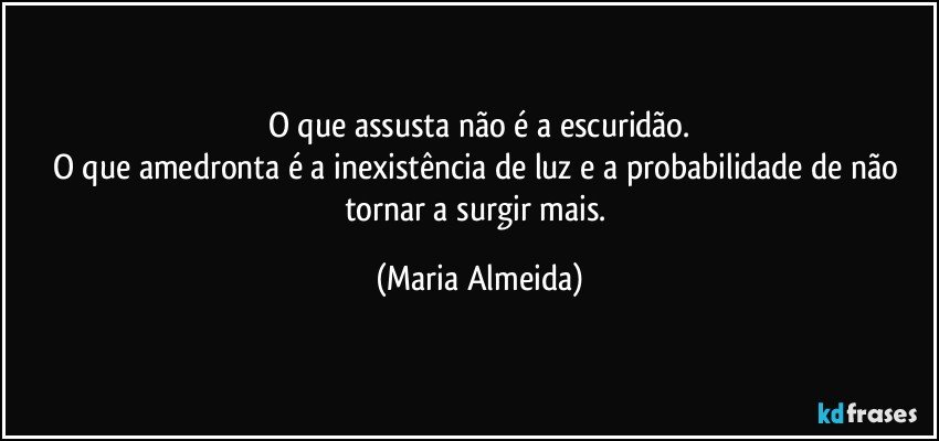 O que assusta não é a escuridão.
O que amedronta é a inexistência de luz e a probabilidade de não tornar a surgir mais. (Maria Almeida)