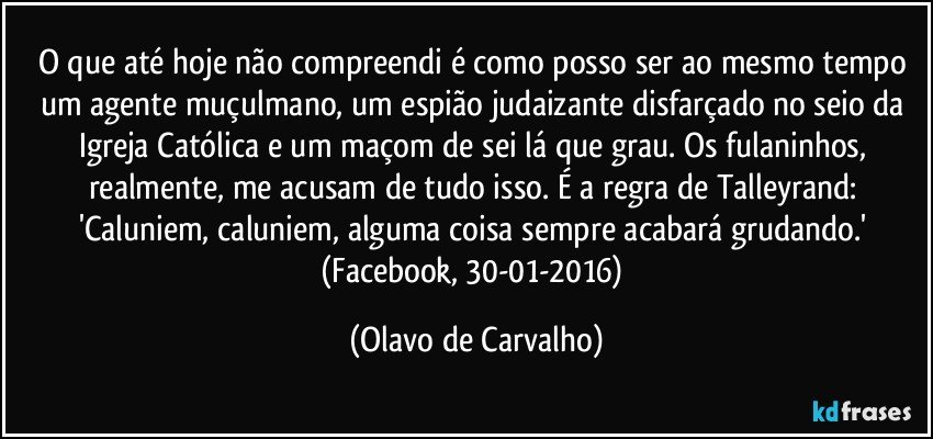 O que até hoje não compreendi é como posso ser ao mesmo tempo um agente muçulmano, um espião judaizante disfarçado no seio da Igreja Católica e um maçom de sei lá que grau. Os fulaninhos, realmente, me acusam de tudo isso. É a regra de Talleyrand: 'Caluniem, caluniem, alguma coisa sempre acabará grudando.' (Facebook, 30-01-2016) (Olavo de Carvalho)