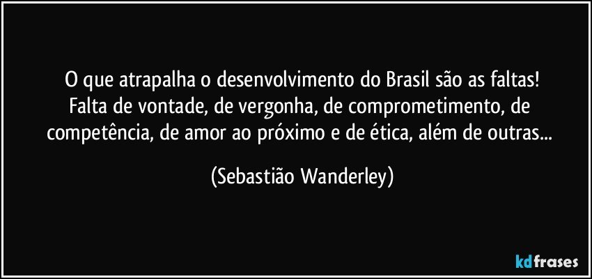 O que atrapalha o desenvolvimento do Brasil são as faltas!
Falta de vontade, de vergonha, de comprometimento, de competência, de amor ao próximo e de ética, além de outras... (Sebastião Wanderley)