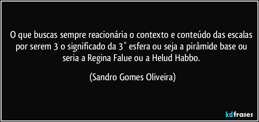 O que buscas sempre reacionária o contexto e conteúdo das escalas por serem 3 o significado da 3° esfera ou seja a pirâmide base ou seria a Regina Falue ou a Helud Habbo. (Sandro Gomes Oliveira)