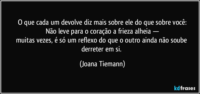 O que cada um devolve diz mais sobre ele do que sobre você:
Não leve para o coração a frieza alheia —
muitas vezes, é só um reflexo do que o outro ainda não soube derreter em si. (Joana Tiemann)