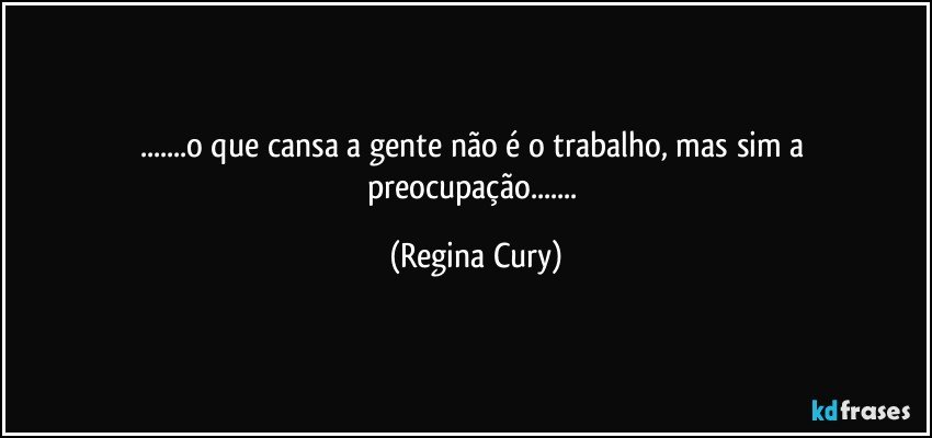 ...o que cansa a gente não é o trabalho, mas  sim a preocupação... (Regina Cury)