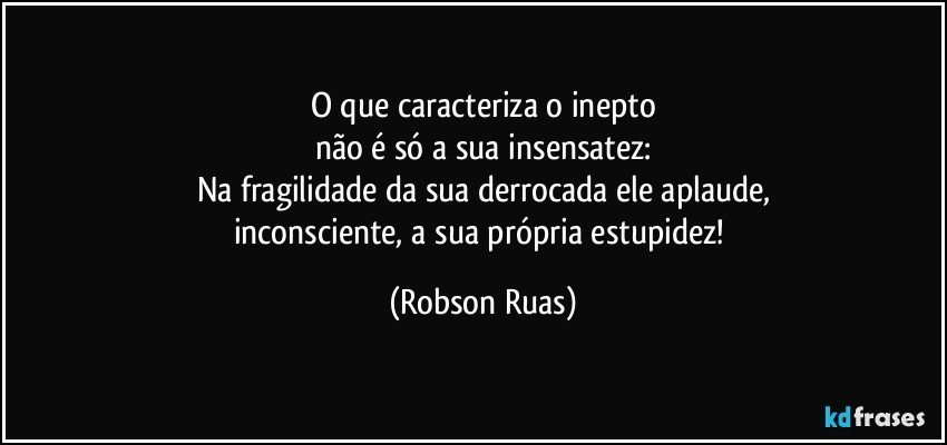 O que caracteriza o inepto
não é só a sua insensatez:
Na fragilidade da sua derrocada ele aplaude,
inconsciente, a sua própria estupidez! (Robson Ruas)