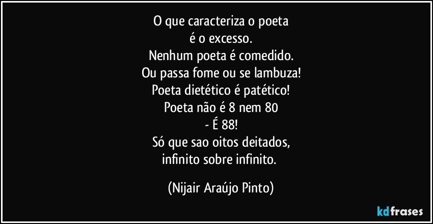 O que caracteriza o poeta
é o excesso.
Nenhum poeta é comedido.
Ou passa fome ou se lambuza!
Poeta dietético é patético!
Poeta não é 8 nem 80
- É 88!
Só que sao oitos deitados,
infinito sobre infinito. (Nijair Araújo Pinto)