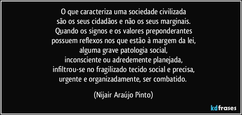 O que caracteriza uma sociedade civilizada
são os seus cidadãos e não os seus marginais.
Quando os signos e os valores preponderantes
possuem reflexos nos que estão à margem da lei,
alguma grave patologia social,
inconsciente ou adredemente planejada,
infiltrou-se no fragilizado tecido social e precisa,
urgente e organizadamente, ser combatido. (Nijair Araújo Pinto)