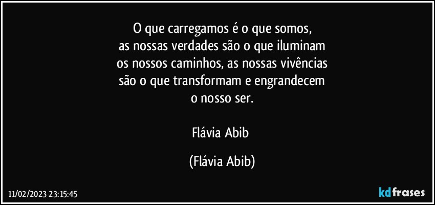 O que carregamos é o que somos,
as nossas verdades são o que iluminam
os nossos caminhos, as nossas vivências
são o que transformam e engrandecem
o nosso ser.

Flávia Abib (Flávia Abib)