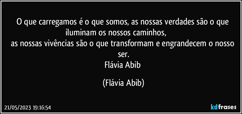 O que carregamos é o que somos, as nossas verdades são o que iluminam os nossos caminhos,                           
as nossas vivências são o que transformam e engrandecem o nosso ser.
Flávia Abib (Flávia Abib)