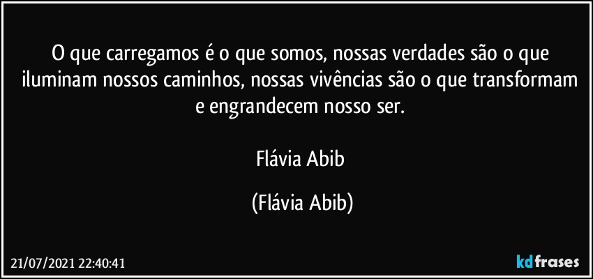 O que carregamos é o que somos, nossas verdades são o que iluminam nossos caminhos, nossas vivências são o que transformam e engrandecem nosso ser. 

Flávia Abib (Flávia Abib)