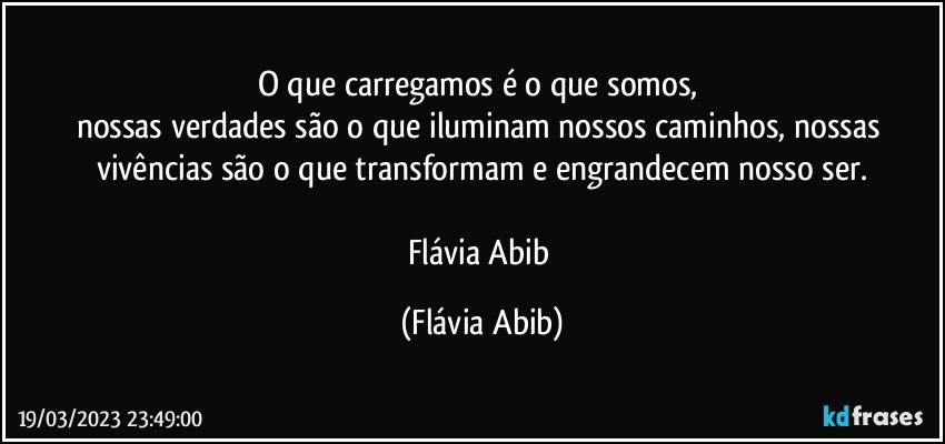 O que carregamos é o que somos, 
nossas verdades são o que iluminam nossos caminhos, nossas vivências são o que transformam e engrandecem nosso ser.

Flávia Abib (Flávia Abib)