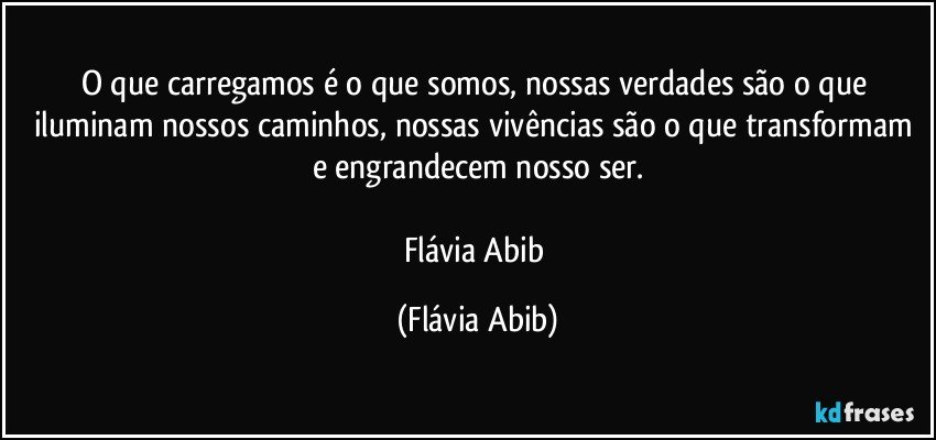 O que carregamos é o que somos, nossas verdades são o que iluminam nossos caminhos, nossas vivências são o que transformam e engrandecem nosso ser.

Flávia Abib (Flávia Abib)