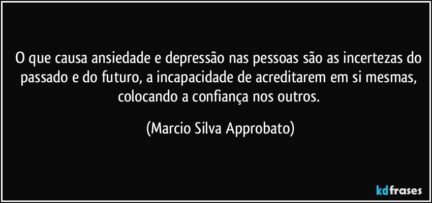 O que causa ansiedade e depressão nas pessoas são as incertezas do passado e do futuro, a incapacidade de acreditarem em si mesmas, colocando a confiança nos outros. (Marcio Silva Approbato)