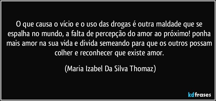 O que causa o vício e o uso das drogas é outra maldade que se espalha no mundo, a falta de percepção do amor ao próximo! ponha mais amor na sua vida e divida semeando para que os outros possam colher e reconhecer que existe amor. (Maria Izabel Da Silva Thomaz)