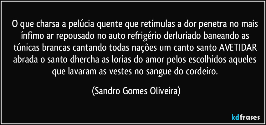 O que charsa a pelúcia quente que retimulas a dor penetra no mais ínfimo ar repousado no auto refrigério derluriado baneando as túnicas brancas cantando todas nações um canto santo AVETIDAR abrada o santo dhercha as lorias do amor pelos escolhidos aqueles que lavaram as vestes no sangue do cordeiro. (Sandro Gomes Oliveira)