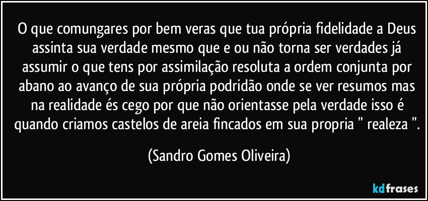 O que comungares por bem veras que tua própria fidelidade a Deus assinta sua verdade mesmo que e ou não torna ser verdades já assumir o que tens por assimilação resoluta a ordem conjunta por abano ao avanço de sua própria podridão onde se ver resumos mas na realidade és cego por que não orientasse pela verdade isso é quando criamos castelos de areia fincados em sua propria " realeza ". (Sandro Gomes Oliveira)