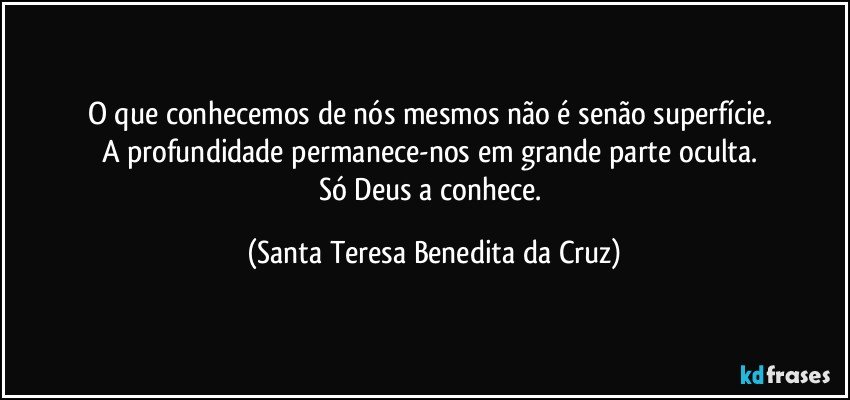 O que conhecemos de nós mesmos não é senão superfície. 
A profundidade permanece-nos em grande parte oculta. 
Só Deus a conhece. (Santa Teresa Benedita da Cruz)