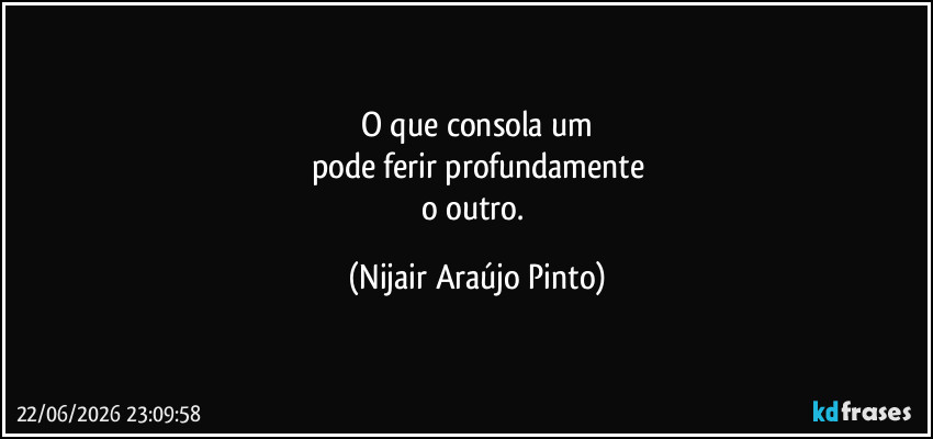 O que consola um
pode ferir profundamente
o outro. (Nijair Araújo Pinto)