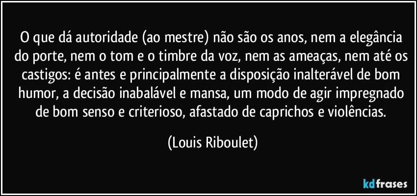 O que dá autoridade (ao mestre) não são os anos, nem a elegância do porte, nem o tom e o timbre da voz, nem as ameaças, nem até os castigos: é antes e principalmente a disposição inalterável de bom humor, a decisão inabalável e mansa, um modo de agir impregnado de bom senso e criterioso, afastado de caprichos e violências. (Louis Riboulet)