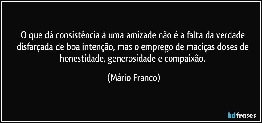 O que dá consistência à uma amizade não é a falta da verdade disfarçada de boa intenção, mas o emprego de maciças doses de honestidade, generosidade e compaixão. (Mário Franco)