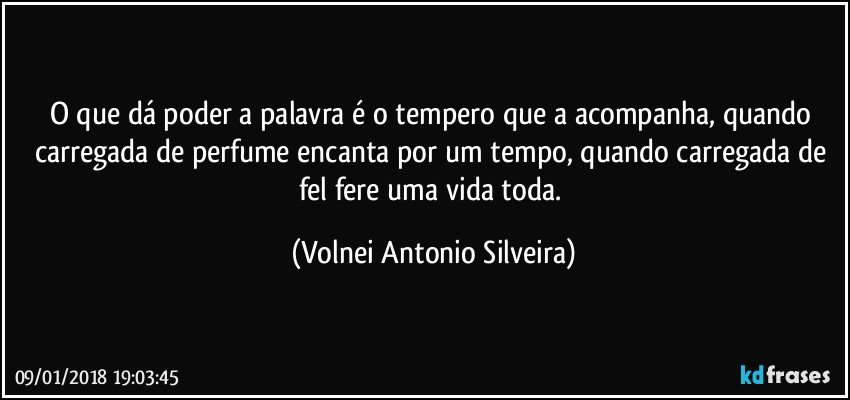 O que dá poder a palavra é o tempero que a acompanha, quando carregada de perfume encanta por um tempo, quando carregada de fel fere uma vida toda. (Volnei Antonio Silveira)